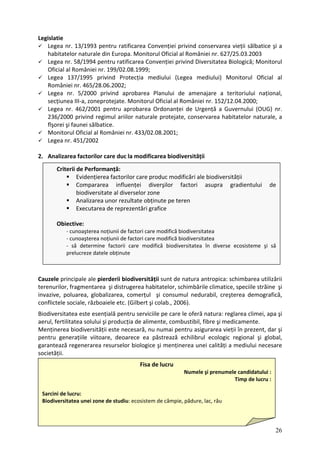 Legislatie
Legea nr. 13/1993 pentru ratificarea Convenției privind conservarea vieții sălbatice şi a
habitatelor naturale din Europa. Monitorul Oficial al României nr. 627/25.03.2003
Legea nr. 58/1994 pentru ratificarea Convenției privind Diversitatea Biologică; Monitorul
Oficial al României nr. 199/02.08.1999;
Legea 137/1995 privind Protecția mediului (Legea mediului) Monitorul Oficial al
României nr. 465/28.06.2002;
Legea nr. 5/2000 privind aprobarea Planului de amenajare a teritoriului național,
secțiunea III‐a, zoneprotejate. Monitorul Oficial al României nr. 152/12.04.2000;
Legea nr. 462/2001 pentru aprobarea Ordonanței de Urgență a Guvernului (OUG) nr.
236/2000 privind regimul ariilor naturale protejate, conservarea habitatelor naturale, a
flşorei şi faunei sălbatice.
Monitorul Oficial al României nr. 433/02.08.2001;
Legea nr. 451/2002
2. Analizarea factorilor care duc la modificarea biodiversității
Criterii de Performanță:
Evidențierea factorilor care produc modificări ale biodiversității
Compararea influenței diverşilor factori asupra gradientului de
biodiversitate al diverselor zone
Analizarea unor rezultate obținute pe teren
Executarea de reprezentări grafice
Obiective:
‐ cunoaşterea noțiunii de factori care modifică biodiversitatea
‐ cunoaşterea noțiunii de factori care modifică biodiversitatea
‐ să determine factorii care modifică biodiversitatea în diverse ecosisteme şi să
prelucreze datele obținute
Cauzele principale ale pierderii biodiversității sunt de natura antropica: schimbarea utilizării
terenurilor, fragmentarea şi distrugerea habitatelor, schimbările climatice, speciile străine şi
invazive, poluarea, globalizarea, comerțul şi consumul nedurabil, creşterea demografică,
conflictele sociale, războaiele etc. (Gilbert şi colab., 2006).
Biodiversitatea este esențială pentru serviciile pe care le oferă natura: reglarea climei, apa şi
aerul, fertilitatea solului şi producția de alimente, combustibil, fibre şi medicamente.
Menținerea biodiversității este necesară, nu numai pentru asigurarea vieții în prezent, dar şi
pentru generațiile viitoare, deoarece ea păstrează echilibrul ecologic regional şi global,
garantează regenerarea resurselor biologice şi menținerea unei calități a mediului necesare
societății.
26
Fisa de lucru
Numele şi prenumele candidatului :
Timp de lucru :
Sarcini de lucru:
Biodiversitatea unei zone de studiu: ecosistem de câmpie, pădure, lac, râu
 