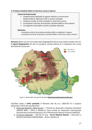 3. Protejarea biodiversității la nivel local, zonal şi național
Criterii de Performanță:
Implementarea legislației în vigoare referitor la conservarea
biodiversității şi regimului ariilor şi zonelor protejate
Studierea zonelor şi ariilor protejate la nivel local şi zonal
Cunoaşterea măsurilor de protecție a biodiversității la nivel național
Cunoaşterea rezervațiilor şi ariilor protejate naționale
Obiective:
‐ cunoaşterea noțiunii de protejarea biodiversității şi a legislației în vigoare
‐ cunoaşterea formelor de protecție a biodiversității la nivel local, zonal şi național
Romania deține cea mai mare diversitate biogeografică dintre toate statele membre ale U.E:
5 regiuni biogeografice din cele 11 europene, aceasta aflandu‐se in majoritate intr‐o stare
favorabila de conservare.
Figura 9. Rezervatiile naturale din Romania (http://rezervatiinaturale.host56.com)
Suprafata totala a ariilor protejate in Romania este de cca. 1.866.705 ha si acopera
aproximativ 7,83 % din suprafata tarii:
Rezervatia Biosferei „Delta Dunarii” – 576.216 ha, Rezervatie a Biosferei (Comitetul
UNESCO MAB – „Omul si Biosfera”), Zona Umeda de Importanta Internationala
(Secretariatul Conventiei Ramsar) si Sit al Patrimoniului Natural Universal (UNESCO);
13 Parcuri Nationale – 318.116 ha (e.g. Parcul National Retezat – Rezervatie a
Biosferei (Comitetul UNESCO MAB – „Omul si Biosfera”);
27
 
