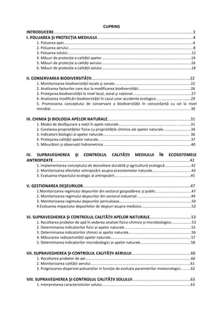 CUPRINS
INTRODUCERE…………………………………………………………………….........................................…….…..3
I. POLUAREA ŞI PROTECȚIA MEDIULUI…………………………………………...................................…….4
1. Poluarea apei.............................................................................................................................4
2. Poluarea aerului.........................................................................................................................8
3. Poluarea solului........................................................................................................................12
4. Măsuri de protecție a calității apelor.......................................................................................14
5. Măsuri de protecție a calități aerului.......................................................................................16
6. Măsuri de protecție a calității solului.......................................................................................18
II. CONSERVAREA BIODIVERSITĂȚII........................................................................................22
1. Monitorizarea biodiversității locale şi zonale..........................................................................22
2. Analizarea factorilor care duc la modificarea biodiversității...................................................26
3. Protejarea biodiversității la nivel local, zonal şi național.........................................................27
4. Analizarea modificări biodiversității în cazul unor accidente ecologice..................................29
5. Promovarea conceptului de conservare a biodiversității în concordanță cu cel la nivel
mondial........................................................................................................................................30
III. CHIMIA ŞI BIOLOGIA APELOR NATURALE..........................................................................31
1. Modul de desfăşurare a vieții în apele naturale......................................................... ............31
2. Corelarea proprietăților fizice cu proprietățile chimice ale apelor naturale...........................34
3. Indicatorii biologici ai apelor naturale.................................................................................... 36
4. Protejarea calității apelor naturale..........................................................................................37
5. Măsurători şi observații hidrometrice…………………………..........................................................40
IV. SUPRAVEGHEREA ŞI CONTROLUL CALITĂȚII MEDIULUI ÎN ECOSISTEMELE
ANTROPIZATE..........................................................................................................................42
1. Implementarea conceptului de dezvoltare durabilă şi agricultură ecologică..........................42
2. Monitorizarea efectelor antropizării asupra ecosistemelor naturale......................................43
3. Evaluarea impactului ecologic al antropizării..........................................................................45
V. GESTIONAREA DEŞEURILOR................................................................................................47
1.Monitorizarea regimului deşeurilor din sectorul gospodăresc şi public...................................47
2. Monitorizarea regimului deşeurilor din sectorul industrial.....................................................49
3. Monitorizarea regimului deşeurilor periculoase......................................................................50
4.Evaluarea impactului depozitelor de deşeuri asupra mediului.................................................52
VI. SUPRAVEGHEREA ŞI CONTROLUL CALITĂȚII APELOR NATURALE.....................................53
1. Recoltarea probelor de apă în vederea analizei fizico‐chimice şi microbiologice....................53
2. Determinarea indicatorilor fizici ai apelor naturale.................................................................55
3. Determinarea indicatorilor chimici ai apelor naturale.............................................................56
4. Măsurarea radioactivității apelor naturale..............................................................................57
5. Determinarea indicatorilor microbiologici ai apelor naturale.................................................58
VII. SUPRAVEGHEREA ŞI CONTROLUL CALITĂȚII AERULUI.....................................................60
1. Recoltarea probelor de aer......................................................................................................60
2. Monitorizarea calității aerului.................................................................................................61
3. Prognozarea dispersiei poluanților in funcție de evoluția parametrilor meteorologici..........62
VIII. SUPRAVEGHEREA ŞI CONTROLUL CALITĂȚII SOLULUI....................................................63
1. Interpretarea caracteristicilor solului......................................................................................63
 