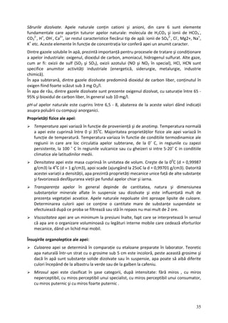 Sărurile dizolvate. Apele naturale conțin cationi şi anioni, din care 6 sunt elemente
fundamentale care aparțin tuturor apelor naturale: molecula de H2CO3 şi ionii de HCO3
‐
,
CO3
2‐
, H+
, OH‐
, Ca2+
, iar restul caracteristice fiecărui tip de apă: ionii de SO4
2‐
, Cl‐
, Mg2+, Na+
,
K+
etc. Aceste elemente în funcție de concentrația lor conferă apei un anumit caracter.
Dintre gazele solubile în apă, prezintă importanță pentru procesele de tratare şi condiționare
a apelor industriale: oxigenul, dioxidul de carbon, amoniacul, hidrogenul sulfurat. Alte gaze,
cum ar fi: oxizii de sulf (SO2 şi SO3), oxizii azotului (NO şi NO2 în special), HCl, HCN sunt
specifice anumitor activități industriale (energetică, siderurgie, metalurgie, industrie
chimică).
În apa subterană, dintre gazele dizolvate predomină dioxidul de carbon liber, conținutul în
oxigen fiind foarte scăzut sub 3 mg O2/l.
În apa de râu, dintre gazele dizolvate sunt prezente oxigenul dizolvat, cu saturație între 65 ‐
95% şi bioxidul de carbon liber, în general sub 10 mg/l.
pH‐ul apelor naturale este cuprins între 6,5 ‐ 8, abaterea de la aceste valori dând indicații
asupra poluării cu compuşi anorganici.
Proprietăți fizice ale apei:
Temperatura apei variază în funcție de proveniență şi de anotimp. Temperatura normală
a apei este cuprinsă între 0 şi 350
C. Majoritatea proprietăților fizice ale apei variază în
funcție de temperatură. Temperatura variaza în functie de conditiile termodinamice ale
regiunii in care are loc circulatia apelor subterane, de la 0˚ C, in regiunile cu zapezi
persistente, la 100 ˚ C în regiunile vulcanice sau cu gheizeri si intre 5‐20˚ C in conditiile
climatice ale latitudinilor medii.
Densitatea apei este masa cuprinsă în unitatea de volum. Creşte de la 00
C (d = 0,99987
g/cm3) la 4o
C (d = 1 g/cm3), apoi scade (ajungând la 25oC la d = 0,99701 g/cm3). Datorită
acestei variații a densității, apa prezintă proprietăți mecanice unice față de alte substanțe
şi favorizează desfăşurarea vieții pe fundul apelor chiar şi iarna.
Transparența apelor în general depinde de cantitatea, natura şi dimensiunea
substanțelor minerale aflate în suspensie sau dizolvate şi este influențată mult de
prezența vegetației acvatice. Apele naturale nepoluate sînt aproape lipsite de culoare.
Determinarea culorii apei ce conține o cantitate mare de substanțe suspendate se
efectuiează după ce proba se filtrează sau stă în repaos nu mai mult de 2 ore.
Viscozitatea apei are un minimum la presiuni înalte, fapt care se interpretează în sensul
că apa are o organizare voluminoasă cu legături interne mobile care cedează eforturilor
mecanice, dând un lichid mai mobil.
Însuşirile organoleptice ale apei:
Culoarea apei se determină în comparație cu etaloane preparate în laborator. Teoretic
apa naturală într‐un strat cu o grosime sub 5 cm este incoloră, peste această grosime şi
dacă în apă sunt substanțe solide dizolvate sau în suspensie, apa poate să aibă diferite
culori începând de la albastru la verde sau de la galben la cafeniu.
Mirosul apei este clasificat în şase categorii, după intensitate: fără miros , cu miros
neperceptibil, cu miros perceptibil unui specialist, cu miros perceptibil unui consumator,
cu miros puternic şi cu miros foarte puternic .
35
 