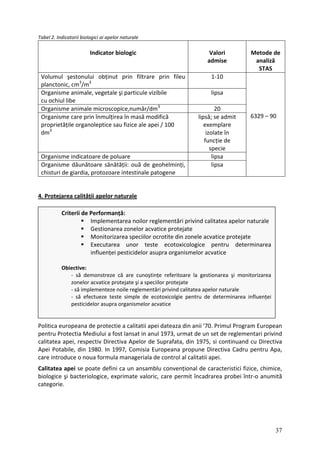 Tabel 2. Indicatorii biologici ai apelor naturale
Indicator biologic Valori
admise
Metode de
analiză
STAS
Volumul şestonului obținut prin filtrare prin fileu
planctonic, cm3
/m3
1‐10
Organisme animale, vegetale şi particule vizibile
cu ochiul libe
lipsa
Organisme animale microscopice,număr/dm3
20
Organisme care prin înmulțirea în masă modifică
proprietățile organoleptice sau fizice ale apei / 100
dm3
lipsă; se admit
exemplare
izolate în
funcție de
specie
Organisme indicatoare de poluare lipsa
Organisme dăunătoare sănătății: ouă de geohelminți,
chisturi de giardia, protozoare intestinale patogene
lipsa
6329 – 90
4. Protejarea calității apelor naturale
Criterii de Performanță:
Implementarea noilor reglementări privind calitatea apelor naturale
Gestionarea zonelor acvatice protejate
Monitorizarea speciilor ocrotite din zonele acvatice protejate
Executarea unor teste ecotoxicologice pentru determinarea
influenței pesticidelor asupra organismelor acvatice
Obiective:
‐ să demonstreze că are cunoştințe referitoare la gestionarea şi monitorizarea
zonelor acvatice protejate şi a speciilor protejate
‐ să implementeze noile reglementări privind calitatea apelor naturale
‐ să efectueze teste simple de ecotoxicolgie pentru de determinarea influenței
pesticidelor asupra organismelor acvatice
Politica europeana de protectie a calitatii apei dateaza din anii '70. Primul Program European
pentru Protectia Mediului a fost lansat in anul 1973, urmat de un set de reglementari privind
calitatea apei, respectiv Directiva Apelor de Suprafata, din 1975, si continuand cu Directiva
Apei Potabile, din 1980. In 1997, Comisia Europeana propune Directiva Cadru pentru Apa,
care introduce o noua formula manageriala de control al calitatii apei.
Calitatea apei se poate defini ca un ansamblu convențional de caracteristici fizice, chimice,
biologice şi bacteriologice, exprimate valoric, care permit încadrarea probei într‐o anumită
categorie.
37
 