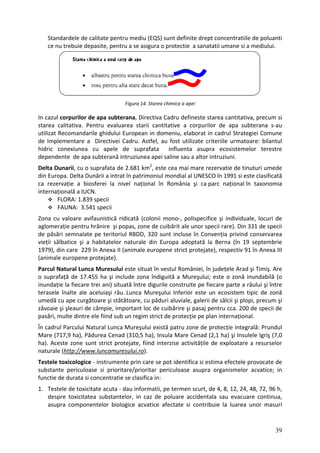 Standardele de calitate pentru mediu (EQS) sunt definite drept concentratiile de poluanti
ce nu trebuie depasite, pentru a se asigura o protectie a sanatatii umane si a mediului.
Figura 14. Starea chimica a apei
In cazul corpurilor de apa subterana, Directiva Cadru defineste starea cantitativa, precum si
starea calitativa. Pentru evaluarea starii cantitative a corpurilor de apa subterana s‐au
utilizat Recomandarile ghidului European in domeniu, elaborat in cadrul Strategiei Comune
de Implementare a Directivei Cadru. Astfel, au fost utilizate criteriile urmatoare: bilantul
hidric conexiunea cu apele de suprafata influenta asupra ecosistemelor terestre
dependente de apa subterană intruziunea apei saline sau a altor intruziuni.
Delta Dunarii, cu o suprafata de 2.681 km2
, este cea mai mare rezervatie de tinuturi umede
din Europa. Delta Dunării a intrat în patrimoniul mondial al UNESCO în 1991 si este clasificată
ca rezervație a biosferei la nivel național în România şi ca parc național în taxonomia
internațională a IUCN.
FLORA: 1.839 specii
FAUNA: 3.541 specii
Zona cu valoare avifaunistică ridicată (colonii mono‐, polispecifice şi individuale, locuri de
aglomerație pentru hrănire şi popas, zone de cuibărit ale unor specii rare). Din 331 de specii
de păsări semnalate pe teritoriul RBDD, 320 sunt incluse în Convenția privind conservarea
vieții sălbatice şi a habitatelor naturale din Europa adoptată la Berna (în 19 septembrie
1979), din care 229 în Anexa II (animale europene strict protejate), respectiv 91 în Anexa III
(animale europene protejate).
Parcul Natural Lunca Muresului este situat în vestul României, în județele Arad şi Timiş. Are
o suprafață de 17.455 ha şi include zona îndiguită a Mureşului; este o zonă inundabilă (o
inundație la fiecare trei ani) situată între digurile construite pe fiecare parte a râului şi între
terasele înalte ale aceluiaşi râu. Lunca Mureşului Inferior este un ecosistem tipic de zonă
umedă cu ape curgătoare şi stătătoare, cu păduri aluviale, galerii de sălcii şi plopi, precum şi
zăvoaie şi şleauri de câmpie, important loc de cuibărire şi pasaj pentru cca. 200 de specii de
pasări, multe dintre ele fiind sub un regim strict de protecție pe plan internațional.
În cadrul Parcului Natural Lunca Mureşului există patru zone de protecție integrală: Prundul
Mare (717,9 ha), Pădurea Cenad (310,5 ha), Insula Mare Cenad (2,1 ha) şi Insulele Igriş (7,0
ha). Aceste zone sunt strict protejate, fiind interzise activitățile de exploatare a resurselor
naturale (http://www.luncamuresului.ro).
Testele toxicologice ‐ instrumente prin care se pot identifica si estima efectele provocate de
substante periculoase si prioritare/prioritar periculoase asupra organismelor acvatice; in
functie de durata si concentratie se clasifica in:
1. Testele de toxicitate acuta ‐ dau informatii, pe termen scurt, de 4, 8, 12, 24, 48, 72, 96 h,
despre toxicitatea substantelor, in caz de poluare accidentala sau evacuare continua,
asupra componentelor biologice acvatice afectate si contribuie la luarea unor masuri
39
 