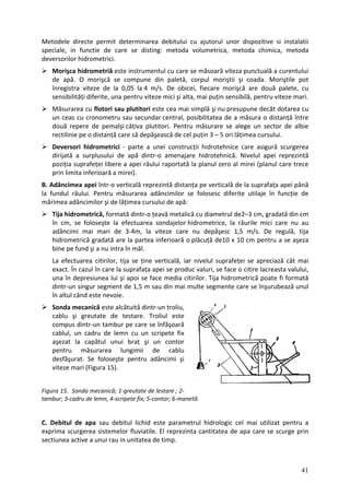 Metodele directe permit determinarea debitului cu ajutorul unor dispozitive si instalatii
speciale, in functie de care se disting: metoda volumetrica, metoda chimica, metoda
deversorilor hidrometrici.
Morişca hidrometriă este instrumentul cu care se măsoară viteza punctuală a curentului
de apă. O morişcă se compune din paletă, corpul moriştii şi coada. Moriştile pot
înregistra viteze de la 0,05 la 4 m/s. De obicei, fiecare morişcă are două palete, cu
sensibilități diferite, una pentru viteze mici şi alta, mai puțin sensibilă, pentru viteze mari.
Măsurarea cu flotori sau plutitori este cea mai simplă şi nu presupune decât dotarea cu
un ceas cu cronometru sau secundar central, posibilitatea de a măsura o distanță între
două repere de pemalşi câțiva plutitori. Pentru măsurare se alege un sector de albie
rectilinie pe o distanță care să depăşească de cel puțin 3 – 5 ori lățimea cursului.
Deversori hidrometrici ‐ parte a unei construcții hidrotehnice care asigură scurgerea
dirijată a surplusului de apă dintr‐o amenajare hidrotehnică. Nivelul apei reprezintă
poziția suprafeței libere a apei râului raportată la planul zero al mirei (planul care trece
prin limita inferioară a mirei).
B. Adâncimea apei într‐o verticală reprezintă distanța pe verticală de la suprafața apei până
la fundul râului. Pentru măsurarea adâncimilor se folosesc diferite utilaje în funcție de
mărimea adâncimilor şi de lățimea cursului de apă:
Tija hidrometrică, formată dintr‐o țeavă metalică cu diametrul de2–3 cm, gradată din cm
în cm, se foloseşte la efectuarea sondajelor hidrometrice, la râurile mici care nu au
adâncimi mai mari de 3‐4m, la viteze care nu depăşesc 1,5 m/s. De regulă, tija
hidrometrică gradată are la part oară o
ea inferi plăcuță de10 x 10 cm pentru a se aşeza
bine pe fund şi a nu intra în mâl.
La efectuarea citirilor, tija se ține verticală, iar nivelul suprafeței se apreciază cât mai
exact. În cazul în care la suprafața apei se produc valuri, se face o citire lacreasta valului,
una în depresiunea lui şi apoi se face media citirilor. Tija hidrometrică poate fi formată
dintr‐un singur segment 5 m sau din mai multe segmente care se înşurubează unul
de 1,
în altul când este nevoie.
Sonda mecanică este alcătuită dintr‐un troliu,
cablu şi greutate de testare. Troliul este
compus dintr‐un tambur pe care se înfăşoară
cablul, un cadru de lemn cu un scripete fix
aşezat la capătul unui braț şi un contor
pentru măsurarea lungimii de cablu
desfăşurat. Se foloseşte pentru adâncimi şi
viteze mari (Figura 15).
ra 15. Sonda mecanică; 1‐greutate de lestare ; 2‐
bur; 3‐cadru de lemn, 4‐ ripete fix; contor; 6‐man
Figu
tam sc 5‐ etă.
C. Debitul de apa sau debitul lichid este parametrul hidrologic cel mai utilizat pentru a
exprima scurgerea sistemelor fluviatile. El reprezinta cantitatea de apa care se scurge prin
sectiunea active a unui rau in unitatea de timp.
41
 