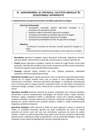1. Implementează conceptul de dezvoltare durabilă şi agricultură ecologică
IV. SUPRAVEGHEREA ŞI CONTROLUL CALITĂŢII MEDIULUI ÎN
ECOSISTEMELE ANTROPIZATE
Criterii de Performanță:
aşterea necesității aplicării agricult
Cuno urii ecologice şi a
conceptului de dezvoltare durabilă
Cunoaşterea principiilor şi practicilor agriculturii ecologice
a avantajelor agriculturii ecologice
d e
Obiect
logică şi a
logice
Studierea originii şi dezvoltării agriculturii ecologice
Conştientizare
Cunoaşterea posibilităților e viitor ale agriculturii cologice
ive:
‐ să definească conceptele de dezvoltare durabilă, agricultură eco
originii
‐ să demonstreze că conştientizează avantajele şi viitorul agriculturii eco
Necesitatea a r,
griculturii ecologice: eşecul agriculturii industriale, degradarea solurilo
poluarea apelo minarea cu pesticide, contaminarea cu reziduuri agrochimice
r, conta
Practici pentr țin
u agricultura ecologica: sisteme de rotație de lungă durată, lucrări pu
profunde, cultivarea de varietăți şi soiuri locale, restaurarea vechilor practici antierozive,
fertilizarea organică, lupta naturală împotriva paraziților
atea
Avantaje: cheltuieli reduse, beneficii mai mari, calitatea produselor, stabilit
producției, eliminarea poluării generalizate
Dezvoltarea durabilă asigura nevoile prezentului, fara a compromite capacitatea generatiilor
viit care exploatarea resurselor,
oare de a‐si asigura propiile nevoi; este un proces in
directionarea orientarea dezvoltarii tehnologice si schimburile internationale
investitiilor,
sunt in armonie pentru a asigura nevoile si aspira iile omului; un nivel optim al
t interactiunii
sistemelor ‐un proces dnamic si adaptiv al cererii si
biologic, ecologic si social, realizat printr
ofertei.
Agricultura durabilă: producție intensivă de produse competitive prin utilizarea ştiințifică,
armonioasă a tuturor componentelor tehnologice: de lucrările solului, rotația culturilor,
fertilizare, irigare, combaterea bolilor şi dăunătorilor inclusiv prin metode biologice, la
creşterea animalelor, stocarea, prelucrarea şi utilizarea reziduurilor rezultate din activitățile
agricole etc., pentru realizrea unor producții ridicate şi stabile în unități multiltisectoriale
(vegetale şi zootehnice) (icpa.ro).
Agricultura biologică: mediu intensivă şi astfel mai puțin agresivă în raport cu factorii de
mediu, cu rezultatele (produse) agricole mai puțin competitive din punct de vedere
economic pe termen scurt, dar care sunt considerate superioare din punct de vedere
calitativ. în raport cu mediul înconjur tor acest sistem este mai bine armonizat, tratamentele
ă
aplicate pentru combaterea bolilor şi dăunătorilor sunt de preferință biologice, totuşi sunt
acceptate şi doze reduse de îngrăşăminte minerale şi pesticide (icpa.ro).
42
 