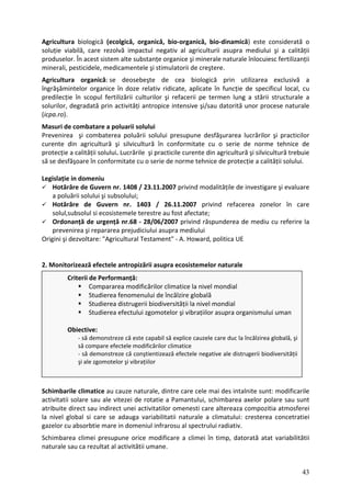Agricultura biologică (ecolgică, organică, bio‐organică, bio‐dinamică) este considerată o
soluție viabilă, care rezolvă impactul negativ al agriculturii asupra mediului şi a calității
produselor. În acest sistem alte substanțe organice şi minerale naturale înlocuiesc fertilizanții
minerali, pesticidele, medicamentele şi stimulatorii de creştere.
Agricultura organică: se deosebeşte de cea biologică prin utilizarea exclusivă a
îngrăşămintelor organice în doze relativ ridicate, aplicate în funcție de specificul local, cu
predilecție în scopul fertilizării culturilor şi refacerii pe termen lung a stării structurale a
solurilor, degradată prin activități antropice intensive şi/sau datorită unor procese naturale
(icpa.ro).
Masuri de combatare a poluarii solului
Prevenirea şi combaterea poluării solului presupune desfăşurarea lucrărilor şi practicilor
curente din agricultură şi silvicultură în conformitate cu o serie de norme tehnice de
protecție a calității solului. Lucrările şi practicile curente din agricultură şi silvicultură trebuie
să se desfăşoare în conformitate cu o serie de norme tehnice de protecție a calității solului.
Legislație in domeniu
Hotărâre de Guvern nr. 1408 / 23.11.2007 privind modalitățile de investigare şi evaluare
a poluării solului şi subsolului;
Hotărâre de Guvern nr. 1403 / 26.11.2007 privind refacerea zonelor în care
solul,subsolul si ecosistemele terestre au fost afectate;
Ordonanță de urgență nr.68 ‐ 28/06/2007 privind răspunderea de mediu cu referire la
prevenirea şi repararea prejudiciului asupra mediului
Origini şi dezvoltare: "Agricultural Testament" ‐ A. Howard, politica UE
2. Monitorizează efectele antropizării asupra ecosistemelor naturale
Schimbarile rile
ctivitatii so ie a Pamantului, schimbarea axelor polare sau sunt
tribuite direct u indirect unei activitatilor omenesti care altereaza compozitia atmosferei
nivel global si care se adauga variabilitatii naturale a climatului: cresterea concetratiei
climatice au cauze naturale, dintre care cele mai des intalnite sunt: modifica
lare sau ale vitezei de rotat
a
a sa
la
gazelor cu absorbtie mare in domeniul infrarosu al spectrului radiativ.
Schimbarea climei presupune orice modificare a climei în timp, datorată atat variabilitătii
naturale sau ca rezultat al activitătii umane.
Criterii de Performanță:
Compararea modificărilor climatice la nivel mondial
Studierea fenomenului de încălzire globală
i zgomotelor şi vibrațiilor asupra organismului uman
Obi
la încălzirea globală, şi
ii
şi ale zgomotelor şi vibrațiilor
Studierea distrugerii biodiversității la nivel mondial
Studierea efectulu
ective:
‐ să demonstreze că este capabil să explice cauzele care duc
să compare efectele modificărilor climatice
‐ să demonstreze că conştientizează efectele negative ale distrugerii biodiversităț
43
 
