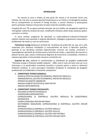INTRODUCERE
Pe masură ce omul a înteles că este parte din natură şi că resursele Terrei sunt
limitate, dar mai ales ca aceasta planetă functioneaza ca un sistem şi că dereglarile produse
într‐un compartiment se transmit în întreg circuitul, a crescut interesul şi preocuparea
pentru protecția mediului inconjurator la toate nivelurile societătii umane.
Incepând din anii '70, au aparut primele semnale, tot mai vizibile, ale dereglarilor apărute la
nivel global: subtierea stratului de ozon, modificarile climatice, ploile acide, poluarea apelor,
a aerului si a solului.
In acest context, pregatirea de specialisti cu inalta calificare in domeniul Protectiei
calitatii mediului este esentiala in vederea identificarii, înțelegerii şi gestionarii sustenabile a
problemelor de mediu cu care ne confruntam.
Tehnicianul ecolog desfasoara activitati de: recoltarea de probe (de sol, apa, aer şi alte
materiale) prin utilizarea instalațiilor şi instrumentelor de teren si laborator specifice,
participa la sau deruleaza activitati experimentale, incercari sau analize, urmareste si
supravegheaza aparatele de monitorizarea a factorilor de mediu, a aparatelor de masurare a
poluarii aerului, apei, solului si efectueaza diagrame de transcriere a rezultatelor, intretine si
reparara aparatele si instrumentele necesare cercetarilor etc.
Suportul de curs, elaborat în concformitate cu Standardul de pregătire profesională
"Tehnician ecolog si Protecția calității mediului", 2005, nivel 3, este util celor care vor sa se
instruiasca si sa aprofundeze cunostinte teoretice si practice pentru a activa in domeniul
Protectiei mediului. In urma parcurgerii modulelor prevăzute în standardul de pregatire
profesională sunt dobândite urmatoarele competente:
COMPETENȚE TEHNICE GENERALE:
IGIENA ŞI POTECȚIA MUNCII ÎN DOMENIUL PROTECȚIEI MEDIULUI
MANAGEMENTUL CALITĂȚII ÎN DOMENIUL PROTECȚIEI MEDIULUI
OPERAȚII DE BAZĂ ÎN LABORATOR
ANALIZA CHIMICĂ CALITATIVĂ ŞI CANTITATIVĂ
ANALIZA INSTRUMENTALĂ
COMPETENȚE TEHNICE SPECIALIZATE:
POLUAREA ŞI PROTECȚIA MEDIULUI
CONSERVAREA BIODIVERSITĂȚII
SUPRAVEGHEREA ŞI CONTROLUL CALITĂȚII MEDIULUI ÎN ECOSISTEMELE
ANTROPIZATE
CHIMIA ŞI BIOLOGIA APELOR NATURALE
GESTIONAREA DEŞEURILOR, SUPRAVEGHEREA ŞI CONTROLUL CALITĂȚII APELOR
NATURALE
SUPRAVEGHEREA ŞI CONTROLUL CALITĂȚII AERULUI
SUPRAVEGHEREA ŞI CONTROLUL CALITĂȚII SOLULUI
SUPRAVEGHEREA ŞI CONTROLUL CALITĂȚII APEI POTABILE
SUPRAVEGHEREA ŞI CONTROLUL CALITĂȚII APELOR UZATE
3
 
