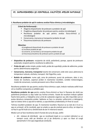 1. Recoltarea probelor de apă în vederea analizei fizico‐chimice şi microbiologice.
re
Probe de apă: probe simple, probe medii, robe de suprafață, probe de adâncime, probe
pentru determinarea oxigenului
area la
temperaturi scăzute, etichete; transport‐ lăzi frigorifice, auto.
Buletin elevare, data si ora,
modul d ologice,
modul d c f
Recoltarea p e realizata astfel incat
să nu m difi
Recoltarea probelor de apa pentru analiza fizico‐chimică se face în flacoane de sticlă sau
polietil e cu dop rodat sau închise ermetic. Vasele de recoltare trebuie spălate
foarte ne alte impurități care ar
putea nat larea se face cu amestec sulfocromic şi detergenți,
apoi se late ă şi în final se usucă.
Tehnic recoltării probelor de apa. În momentul recoltării, flaconul se va clati de 2‐3 ori cu
apa ce rmează să fie recoltată, apoi se umple cu apa de analizat pana la refuz, iar dopul se
Mo apa, astfel:
fara cat şi pe dinăuntru şi apoi s‐a lăsat să curgă
aproximativ 5 min apa stagnată pe conductă;
VI. SUPRAVEGHEREA ŞI CONTROLUL CALITĂŢII APELOR NATURALE
Criterii de Performanță :
Alegerea dispozitivelor de prelevare a probelor de apă
apă pentru analiza fizico‐chimică şi
Pregătirea dispozitivelor de prelevare pentru analiza microbiologică
Recoltarea probelor de
microbiologică
Conservarea, marcarea şi transportul probelor de apă
Întocmirea buletinului de prelevare
Obiective:
‐ să pregătească dispozitivele de prelevare a probelor de apă
‐ să recolteze probele de apă
‐ să conserve, să marcheze şi să transporte probele de apă
‐ să întocmească buletinul de prelevare pentru probele de apă
Dispozitive de prelevare: recipiente de sticlă, polietilenă, pompe, aparat de preleva
automată, recipient pentru recoltarea la adâncime.
p
Conservarea, marcarea, transportul reactivi de conservare unde este cazul, păstr
de prelevare: nume apă, zona de prelevare, punct de pr
e recoltare, aspectul probei in momentul recoltării, condiții meteor
e conservare, numele persoanei are a ăcut recoltarea.
robelor de apa pentru analiza fizico‐chimica a apei, trebui
o ce compoziția şi calitățile apei.
enă prevăzut
pentru a îndepărta orice urmă de substanțe organice sau
bi
de ura compoziția probei. Spă
c sc bine cu apa de la robinet, cu apa distilata şi bidistilat
a
u
va fixa în aşa fel încât să nu rămână bule de aer în interiorul vasului.
dul cum se face recoltarea este în funcție de sursa de
din rețeaua de distribuție apa se recoltează după ce s‐a curatat robinetul cu un
tampon curat, atât pe dina
53
 