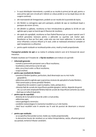 în cazul distribuției intermitente, o probă se va recolta la primul jet de apă, pentru a
avea prima apă care circulă prin robinet şi a doua probă se va lua după doua ore de
a se recoltează după o
e face introducându‐se găleata la 10‐30 cm sub
t al
ă le ferească de socuri
Pro
Info
‐ d
‐ sc
‐ adâncimea şi grosimea stratului de apă până la fundul fântânii ;
‐ );
‐
pen
‐ d unde s‐a luat proba;
‐ adâncimea apei;
rțională);
secția, efluentul general
curgere continuă;
din rezervoarele de înmagazinare, probele se vor recolta de la punctele de ieşire;
din fântâni cu extragerea apei prin pompare, probele de ap
pompare de minim 10 min;
din fântâni cu găleata, recoltarea s
oglinda apei şi apoi se toarnă apa în flaconul de recoltare;
din apele de suprafață, recoltarea se face fixând flaconul pe un suport special care îi
conferă greutatea necesara pentru a pătrunde cu uşurința sub nivelul apei.
Recoltarea se face pe firul apei, unde este cea mai mare adâncime, în amonte de
orice influență a vreunui efluent şi în aval, unde se realizează amestecul comple
apel receptorului cu efluentul;
pentru apele reziduale se recoltează probe unice, medii şi medii proporționale.
Transportul probelor de apă se va realiza în ambalaj izoterm care s
mecanice.
bele recoltate vor fi însoțite de o fişă de recoltare care trebuie să cuprindă :
rmații generale:
‐ numele şi prenumele persoanei care a făcut recoltarea;
‐ localitatea şi denumirea sursei de apă;
ata, ora şi locul unde s‐a făcut recoltarea;
opul analizei;
pentru apa recoltată din fântâni:
‐ caracterul fântânii (publice, particulare, dacă deserveşte sau nu mai multe
gospodării);
până la oglinda apei
‐ felul construcției şi starea pereților fântânii;
dispozitivul de scoatere a apei (cumpăna, roata, pompa etc.
‐ distanța față de sursele de impurificare posibile (grajduri, latrine, depozite de gunoi
etc.) şi cum este amplasată fântâna față de sursele de impurificare (amonte sau aval);
dacă apa se tulbură după ploi;
tru apa de suprafață :
istanța de la mal până la locul de
‐ natura geologică a terenului;
‐ condițiile meteorologice în momentul recoltării şi cu 5 zile înainte;
‐ dacă locul recoltării este în amonte sau în aval de punctul de deversare a vreunui
client;
pentru ape reziduale:
‐ se va specifica felul probei (unică, medie sau medie propo
indica întreprinderea,
‐ la denumirea locului de recoltare se va
sau parțial), teritoriul tributar canalizării.
54
 