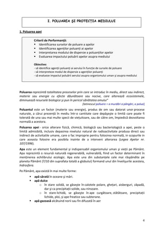I. POLUAREA ŞI PROTECŢIA MEDIULUI
1. Poluarea apei
Criterii de Performanță:
Identificarea surselor de poluare a apelor
Identificarea agenților poluanți ai apelor
Interpretarea modului de dispersie a poluanților apelor
Evaluarea impactului poluării apelor asupra mediului
Obiective:
‐ să identifice agenții poluanți ai aerului în funcție de sursele de poluare
‐ să interpreteze modul de dispersie a agenților poluanți
‐ să evalueze impactul poluării aerului asupra organismului uman şi asupra mediului
Poluarea reprezintă totalitatea proceselor prin care se introduc în mediu, direct sau indirect,
materie sau energie cu efecte dăunătoare sau nocive, care alterează ecosistemele,
diminuează resursele biologice şi pun în pericol sănătatea omului”
[latinescul polluere = a murdări a pângări, a polua]
Poluantul este un factor (materie sau energie), produs de om sau datorat unor procese
naturale, a cărui prezență în mediu într‐o cantitate care depăşeşte o limită care poate fi
tolerată de una sau mai multe specii de viețuitoare, sau de către om, împiedică dezvoltarea
normală a acestora.
Poluarea apei ‐ orice alterare fizică, chimică, biologică sau bacteriologică a apei, peste o
limită admisibilă, inclusiv depasirea nivelului natural de radioactivitate produsa direct sau
indirect de activitatile umane, care o fac improprie pentru folosirea normală, in scopurile in
care aceasta folosire era posibila inainte de a interveni alterarea (Legea Apelor nr.
107/1996).
Apa este un element fundamental şi indispensabil organismului uman şi vieții pe Pământ.
Apa reprezintă o resursă naturală regenerabilă, vulnerabilă, fiind un factor determinant în
menținerea echilibrului ecologic. Apa este una din substanțele cele mai răspândite pe
planeta Pământ (7/10 din suprafata totală a globului) formand unul din învelişurile acesteia,
hidrosfera.
Pe Pământ, apa există în mai multe forme:
apă sărată în oceane şi mări.
apă dulce
o în stare solidă, se găseşte în calotele polare, ghețari, aisberguri, zăpadă,
dar şi ca precipitații solide, sau ninsoare.
o în stare lichidă, se găseşte în ape curgătoare, stătătoare, precipitații
lichide, ploi, şi ape freatice sau subterane.
apă gazoasă alcătuind norii sau fin difuzată în aer
4
 