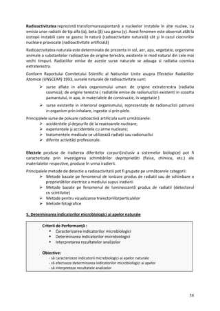Radioactivitatea nuclee, cu
emisia unor observat atât la
izotopii ciocnirilor
nucleare
Radioactivitatea organisme
animale a din cele mai
vechi timpuri. cosmica
extraterestra.
Conform Radiatiilor
Atomice
(radiatia
egetatie )
organism prin inhalare, ingestie si prin piele.
a sunt următoarele:
accidentele şi deşeurile de la reactoarele nucleare;
nucleare;
ce utilizează radiații sau radionuclizi
reprezintă transformareaspontană a nucleelor instabile în alte
radiatii de tip alfa (α), beta (β) sau gama (γ). Acest fenomen este
instabili care se gasesc în natură (radioactivitate naturală) cât şi în cazul
provocate (radioactivitate artificială)
naturala este determinate de prezenta in sol, aer, apa, vegetatie,
substantelor radioactive de origine terestra, existente in mod natural
Radiatiilor emise de aceste surse naturale se adauga si radiatia
Raportului Comitetului Stiintific al Natiunilor Unite asupra Efectelor
(UNSCEAR) 1993, sursele naturale de radioactivitate sunt:
surse aflate in afara organismului uman: de origine extraterestra
cosmica); de origine terestra ( radiatiile emise de radionuclizii existenti in scoarta
pamantului, in apa, in materialele de constructie, in v
surse existente in interiorul organismului, reprezentate de radionuclizii patrunsi
in
Principalele surse de poluare radioactivă artificial
experiențele şi accidentele cu arme
tratamentele medicale
diferite activități profesionale.
Efectele pro nclusiv a sistemelor biologice) pot fi
duse de iradierea diferitelor corpuri(i
caracteri te prin investigarea schimbărilor deproprietăti (fizice, chimice, etc.) ale
za
material ive, produse în urma iradierii.
elor respect
rincipalele ate pe următoarele categorii:
M de schimbare a
p us iradierii
P metode de detectie a radioactivitatii pot fi grup
etode bazate pe fenomenul de ionizare produs de radiatii sau
roprietătilor electrice a mediului sup
Metode bazate pe fenomenul de luminescentă produs de radiatii (detectorul
cu scintilatie)
Metode pentru vizualizarea traiectoriilorparticulelor
Metode fotografice
5. Determinarea indicatorilor microbiologici ai apelor naturale
Criterii de Performanță :
Caracterizarea indicatorilor microbiologici
Determinarea indicatorilor microbiologici
Interpretarea rezultatelor analizelor
Obiective:
‐ să caracterizeze indicatorii microbiologici ai apelor naturale
‐ să efectueze determinarea indicatorilor microbiologici ai apelor
‐ să interpreteze rezultatele analizelor
58
 