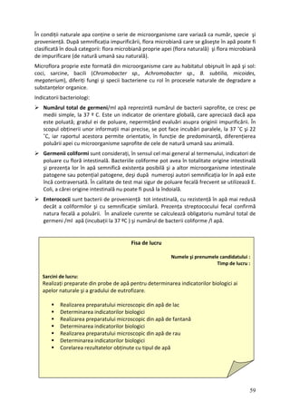 În cond e variază ca număr, specie şi
proven iană care se găseşte în apă poate fi
clasific ă) şi flora microbiană
de imp rală).
icroflora proprie este formată din microorganisme care au habitatul obişnuit în apă şi sol:
Nu
medii
est
scopul ări paralele, la 37 ˚C şi 22
˚C, ță, diferențierea
pol sme saprofite de cele de natură umană sau animală.
l al termenului, indicatori de
poluare cu floră intestinală. Bacteriile coliforme pot avea în totalitate origine intestinală
şi pre ă existența posibilă şi a altor microorganisme intestinale
patogen autori semnificația lor în apă este
încă con are fecală frecvent se utilizează E.
Coli, a că îndoială.
Enterococii sunt bacterii de proveniență tot intestinală, cu rezistență în apă mai redusă
decâ ilor şi cu semnificație similară. Prezența streptococului fecal confirmă
natura fe toriu numărul total de
germeni apă.
iții naturale apa conține o serie de microorganisme car
iență. După semnificația impurificării, flora microb
ată în două categorii: flora microbiană proprie apei (flora natural
urificare (de natură umană sau natu
M
coci, sarcine, bacili (Chromobacter sp., Achromobacter sp., B. subtilia, micoides,
megaterium), diferiți fungi şi specii bacteriene cu rol în procesele naturale de degradare a
substanțelor organice.
Indicatorii bacteriologi:
mărul total de germeni/ml apă reprezintă numărul de bacterii saprofite, ce cresc pe
imple, la 37 º C. Este un indicator de orientare global
s ă, care apreciază dacă apa
e poluată; gradul ei de poluare, nepermițând evaluări asupra originii impurificării. În
obținerii unor informații mai precise, se pot face incub
iar raportul acestora permite orientativ, în funcție de predominan
uării apei cu microorgani
Germenii coliformi sunt considerați, în sensul cel mai genera
zența lor în apă semnific
e sau potențial patogene, deşi după numeroşi
traversată. În calitate de test mai sigur de polu
rei origine intestinală nu poate fi pusă la
t a coliform
cală a poluării. În analizele curente se calculează obliga
/ml apă (incubații la 37 ºC ) şi numărul de bacterii coliforme /l
Fisa de lucru
Numele şi prenumele candidatului :
Timp de lucru :
Sarcini de lucru:
Realizați preparate in probe de apă pentru determinarea indicatorilor biologic ai
apelor naturale şi a gradului de eutrofizare.
d i
paratului microscopic din apă de lac
indicatorilor biologici
Realizarea pre
Determinarea
Realizarea preparatului microscopic din apă de fantană
Determinarea indicatorilor biologici
Realizarea preparatului microscopic din apă de rau
Determinarea indicatorilor biologici
Corelarea rezultatelor obținute cu tipul de apă
59
 