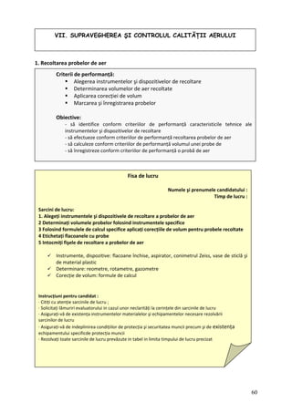 VII. SUPRAVEGHEREA ŞI CONTROLUL CALITĂŢII AERULUI
1. Recoltarea probelor de aer
Criterii de performanță:
Alegerea instrumentelor şi dispozitivelor de recoltare
Determinarea volumelor de aer recoltate
Aplicarea corecției de volum
Marcarea şi înregistrarea probelor
Obiective:
‐ să identifice conform criteriilor de perfor
instrumentelor şi dispozitivelor de recoltare
‐ să efectueze conform criteriilor de performanță recoltarea probelor de aer
uleze conform criteriilor de performanță volumul unei probe de
manță caracteristicile tehnice ale
‐ să calc
‐ să înregistreze conform criteriilor de performanță o probă de aer
Fisa de lucru
ți fişele de recoltare a probelor de aer
Numele şi prenumele candidatului :
Timp de lucru :
Sarcin
1. Ale r de aer
2 eterminați volumele probelor folosind instrumentele specifice
3 Folosind formulele de calcul specifice aplicați corecțiile de volum pentru probele recoltate
4 Etichetați flacoanele cu probe
5 Intocmi
Instrumente, dispozitive: flacoane închise, aspirator, conimetrul Zeiss, vase de sticlă şi
de material plastic
Determinare: reometre, rotametre, gazometre
ule de calcul
Instrucțiuni p
∙ Citiți cu ate
∙ Solicitați lăm ăți la cerințele din sarcinile de lucru
∙ Asigurați‐vă ipamentelor necesare rezolvării
sarcinilor lucru
∙ Asigura linirea condițiilor de protecția şi securitatea muncii precum şi de existența
echipam
∙ Rezolvați toate
i de lucru:
geți instrumentele şi dispozitivele de recoltare a probelo
D
Corecție de volum: form
entru candidat :
nție sarcinile de lucru ;
uriri evaluatorului in cazul unor neclarit
de existența instrumentelor materialelor şi ech
de
ți‐vă de indep
entului specificde protecția muncii
sarcinile de lucru prevăzute in tabel in limita timpului de lucru precizat
60
 