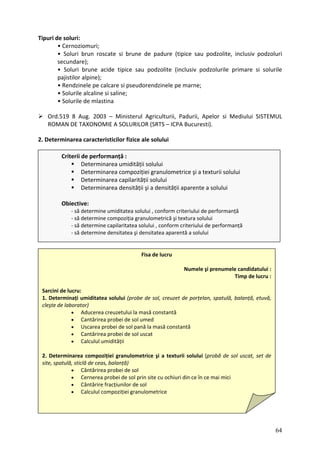 Tipuri de soluri:
Cernoziomuri;
• Soluri brun roscate si brune de padure (tipice sau podzolite, inclusiv podzoluri
i brune acide tipice sau podzolite (inclusiv podzolurile primare si solurile
ele pe marne;
Ord.519 8 Aug. 2003 – Ministerul Agriculturii, Padurii, Apelor si Mediului SISTEMUL
•
secundare);
• Solur
pajistilor alpine);
• Rendzinele pe calcare si pseudorendzin
• Solurile alcaline si saline;
• Solurile de mlastina
ROMAN DE TAXONOMIE A SOLURILOR (SRTS – ICPA Bucuresti).
2. Determinarea caracteristicilor fizice ale solului
Criterii de performanță :
Determinarea umidității solului
Obiective:
Determinarea compoziției granulometrice şi a texturii solului
Determinarea capilarității solului
Determinarea densității şi a densității aparente a solului
‐ să determine umiditatea solului , conform criteriului de performanță
‐ să determine compoziția granulometrică şi textura solului
‐ să determine capilaritatea solului , conform criteriului de performanță
‐ să determine densitatea şi densitatea aparentă a solului
Fisa de lucru
Numele şi prenumele candidatului :
Timp de lucru :
Sarcin
1. Det
cleşte
creuzetului la masă constantă
l pană la masă constantă
ei de sol uscat
• Calculul umidității
2. bă de sol uscat, set de
site, spatulă, sticlă de ceas, balanță)
• Cernerea probei de sol prin site cu ochiuri din ce în ce mai mici
r de sol
i de lucru:
erminați umiditatea solului (probe de sol, creuzet de porțelan, spatulă, balanță, etuvă,
de laborator)
• Aducerea
• Cantărirea probei de sol umed
• Uscarea probei de so
• Cantărirea prob
Determinarea compoziției granulometrice şi a texturii solului (pro
• Cântărirea probei de sol
• Cântărire fracțiunilo
• Calculul compoziției granulometrice
64
 