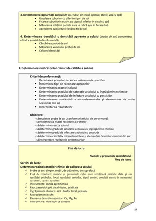 3
3. Determinarea capilarității solului (de sol, tuburi de sticlă, spatulă, stativ, vas cu apă)
• Umplerea tuburilor cu diferite tipuri de sol
• Fixarea tuburilor in stativ, cu capătul inferior in vasul cu apă
• Măsurarea inălțimii pană la care se ridică apa in fiecare tub
• Aprecierea capilarității fiecărui tip de sol
4. Determinarea densității şi densității aparente a solului (proba de sol, picnometru,
cilindru gradat, balanță, spatulă)
• Cântărirea probei de sol
• Măsurarea volumului probei de sol
• Calculul densității
. Determinarea indicatorilor chimici de calitate a solului
Criterii de performanță:
Recoltarea probelor de sol cu instrumente specifice
a probelor
turație a solului cu îngrăşăminte chimice
dului de infestare a solului cu pesticide
Determinarea cantitativă a microelementelor şi elementelor de ordin
lor
Obi t
ă eriului de performanță
ă
ă
ă secundar din sol
ă
Întocmirea fişei de recoltare
Determinarea reacției solului
Determinarea gradului de sa
Determinarea gra
secundar din sol
Interpretarea rezultate
ec ive:
‐ s recolteze probe de sol , conform crit
‐ s întocmească fişa de recoltare a probelor
65
‐ să determine reacția solului
ă grăşăminte chimice
‐ s determine gradul de saturație a solului cu în
‐ s determine gradul de infestare a solului cu pesticide
‐ s determine cantitativ microelementele şi elementele de ordin
‐ s interpreteze rezultatele determinărilor
Fisa de lucru
Numele şi prenumele candidatului :
Timp de lucru :
Sarcini de r
eterminarea indicatorilor chimici de calitate a solului
Probe de sol: simple, medii , de adâncime, de suprafață
Fişă de recoltare: numele şi prenumele celui care recoltează probele, data şi or
luc u:
D
a
recoltării probelor, locul recoltării probelor, tipul probei, condiţii meteo în momentul
Instrumente: sonda agrochimică
te , aciditate
Îngr
Mic
Elem
Inte
recoltării, scopul recoltării
Reacția solului: pH, alcalinita
ăşăminte chimice: azot , fosfor total , potasiu
roelemente: Mn
ente de ordin secundar: Ca, Mg, Fe
rpretare: indicatori de calitate
 