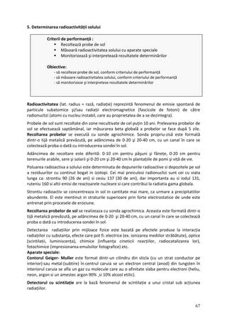 5. Determinarea radioactivității solului
adioactivitatea (lat. radius = rază, radiație) reprezintă fenomenul de emi
ar icule subatomice şi/sau radiații electromagnetice (fascicole de fotoni) de către
ad nucleu instabil, care au proprietatea de a se dezintegra).
ro puțin 10 ani. Prelevarea probelor de
ol efectuează saptămânal, iar măsurarea beta globală a probelor se face după 5 zile.
ecolt ată
intr‐o 0‐40 cm, cu un canal în care se
olecte dei în sol.
dâncimea
renur
oluar de depunerile radioactive si depozitele pe sol
rezid eiculosi radionuclizi sunt cei cu viata
n ca: strontiu 90 (26 de ani) si cesiu 137 (30 de ani), dar importanta au si iodul 131,
uteniu 160 si altii emisi de reactoarele nucleare si care contribui la radiatia gama globala.
l in cantitate mai mare, ca urmare a precipitatiilor
bundente. El este mentinut in straturile superioare prin forte electrostatice de unde este
ntrenat p
ecoltarea pr este formată dintr‐o
jă metalică p se colectează
roba o dată c
etectarea r prin mijloace fizice este bazată pe efectele produse la interacția
adiațiilor cu s r străbătute), optice
cintilații, lu zarea lor),
tochimice (im
p ate speciale:
ontorul Geiger‐ Muller este format dintr‐un cilindru din sticla (cu un strat conductor pe
sau metal (subtire) în centrul caruia se un electron central (anod) din tungsten în
i
R sie spontană de
p t
r ionuclizi (atomi cu
P bele de sol sunt recoltate din zone necultivate de cel
s se
R area probelor se execută cu sonde agrochimice. Sonda propriu‐zisă este form
d tijă metalică prevăzută, pe adâncimea de 0‐20 şi 2
c ază proba o dată cu introducerea son
A de recoltare este diferită: 0‐10 cm pentru păşuni şi fânețe, 0‐20 cm pentru
te ile arabile, sere şi solarii şi 0‐20 cm şi 20‐40 cm în plantațiile de pomi şi viță de vie.
P ea radioactiva a solului este determinata
a uurilor cu continut bogat in izotopi. Cei mai pr
lu ga
r
Strontiu radioactiv se concentreaza in so
a
a rin procesele de eroziune.
R obelor de sol se realizeaza cu sonda agrochimica. Aceasta
revăzută, pe adâncimea de 0‐20 şi 20‐40 cm, cu un cana
ti l în care
u introducerea sondei în sol.
p
D radiațiilo
r ubstanța, efecte care pot fi: electrice (ex. ionizarea mediilo
(s miniscența), chimice (influența cineticii reacțiilor, radiocatali
fo presionarea emulsiilor fotografice) etc.
A ar
C
interior)
interiorul caruia se afla un gaz cu molecule care au o afinitate slaba pentru electroni (heliu,
neon, argon si un amestec argon 90% ¸s 10% alcool etilic).
Detectorul cu scintilație are la bază fenomenul de scintilație a unui cristal sub acțiunea
radiațiilor.
Criterii de performanță :
Recoltează probe de sol
Măsoară radioactivitatea solului cu aparate speciale
inărilor
orm criteriului de performanță
conform criteriului de performanță
e rezultatele determinărilor
Monitorizează şi interpretează rezultatele determ
Obiective:
‐ să recolteze probe de sol, conf
‐ să măsoare radioactivitatea solului,
‐ să monitorizeze şi interpretez
67
 