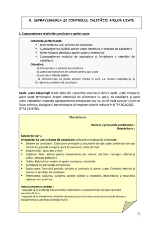 1. Supravegherea rețelei de canalizare a apelor uzate
pele uzate orăşeneşti (STAS 1846‐90) reprezintă amestecul dintre apele uzate menajere,
pele uzate tehnologice proprii sistemului de alimentare cu apă şi de canalizare şi apele
zate industriale, respectiv agrozootehnice preepurate sau nu, astfel încât caracteristicile lor
zice, chimice, biologice şi bacteriologice să respecte valorile indicate în NTPA 002/2002
TAS 1846‐90).
A
a
u
fi
(S
X. SUPRAVEGHEREA ŞI CONTROLUL CALITĂŢII APELOR UZATE
Criterii de performanță:
Interpretarea unei scheme de canalizare
Supravegherea calității apelor uzate introduse în rețeaua de canalizare
Determinarea debitului apelor uzate şi meteorice
Supravegherea modului de exploatare şi întreținere a rețelelor de
canalizare
Obiective:
‐ să interpreteze o schema de canalizare
‐ să aprecieze indicatorii de calitate pentru ape uzate
‐ să calculeze diferite debite
‐ să demonstreze că poate aprecia modul in care s‐a realizat exploatarea şi
întreținerea rețelelor de canalizare
Fisa de lucru
Numele şi prenumele candidatului :
Timp de lucru :
Sarcini de lucru:
Interpretarea unei scheme de canalizare utilizand urmatoarele elemente:
Sc
m
Sistem unitar, separativ şi mixt
Calitatea: Valori admise pentru temperatură, pH, cianuri, clor liber, hidrogen sulfurat şi
Can ferice
Expl uzate, Controlul exterior şi
interior
heme de canalizare : Colectoare principale şi secundare de ape uzate, colectoare de ape
eteorice, gură de scurgere, gură de evacuare, curbe de nivel
sulfuri, produse petroliere
Debite: Debitul orar maxim al apelor menajere, industriale
titatea de precipitații atmos
oatarea: Controlul periodic calitativ şi cantitativ al apelor
al rețelelor de canalizare
Întrețin a
rețelelo
Instrucțiuni pent
∙ Asigura nța instrumentelor materialelor şi echipamentelor necesare rezolvării
sarcinilor de
∙ Asigurați‐vă i precum şi de existența
echipamentu
erea: spălarea, curățirea canelor vizibile şi nevizibile, desfundarea şi reparare
r de canalizare
ru candidat :
ți‐vă de existe
lucru
de indeplinirea condițiilor de protecția şi securitatea munci
lui specificde protecția muncii
72
 