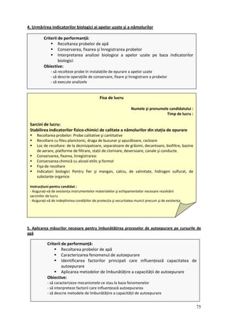 4. Urmărirea indicatorilor biologici ai ap nămolurilor
elor uzate şi a
Criterii de performanță:
Recoltarea probelor de apă
Conservarea, fixarea şi înregistrarea probelor
pretarea analizei biologice a apelor uzate pe baza indicatorilor
Obiective:
purare a apelor uzate
registrare a probelor
Inter
biologici
‐ să recolteze probe în instalațiile de e
‐ să descrie operațiile de conservare, fixare şi în
‐ să execute analizele
5
Fisa de lucru
Numele şi prenumele candidatului :
Timp de lucru :
Sarcini de lucru:
S ‐chimici de calitate a nămolurilor din stația de epurare
tative şi cantitative
, bazine
formol
Fişa de recoltare
Indicatori biologici Pentru fier şi mangan, calciu, de salinitate, hidrogen sulfurat, de
substanțe organice
Instrucțiuni pentru candidat :
∙ Asigurați‐vă de existența instrumentelor materialelor şi echipamentelor necesare rezolvării
sarcinilor de lucru
şi de existența
tabilirea indicatorilor fizico
Recoltarea probelor: Probe cali
Recoltare cu fileu planctonic, draga de buzunar şi apucătoare, racloare
Loc de recoltare: de la deznisipatoare, separatoare de grăsimi, decantoare, biofiltre
de aerare, platforme de filtrare, stații de clorinare, deversoare, canale şi conducte.
Conservarea, fixarea, înregistrarea:
Conservarea chimică cu alcool etilic şi
∙ Asigurați‐vă de indeplinirea condițiilor de protecția şi securitatea muncii precum
. Aplicarea de
măsurilor necesare pentru îmbunătățirea proceselor de autoepurare pe cursurile
apă
Criterii de performanță:
Recoltarea probelor de apă
Caracterizarea fenomenul de autoepurare
Identificarea factorilor principali care influențează capacitatea de
autoepurare
Aplicarea metodelor ire a capacității de autoepurare
Obiective:
‐ să caracterizeze mecanismele ce stau la baza fe
‐ să interpreteze factorii care influențează autoepurarea
‐ să descrie metodele de îmbunătățire a capacității de autoepurare
de îmbunătăț
nomenelor
75
 
