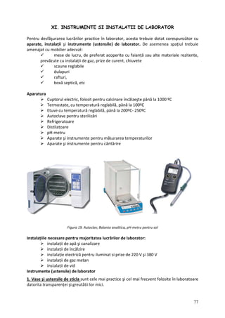 XI. INSTRUMENTE SI INSTALATII DE LABORATOR
Pentr
aparate,
amenajat
lucru, de preferat acoperite cu faianță sau alte materiale rezitente,
prevăzute cu instalații de gaz, prize de curent, chiuvete
A
până la 100ºC
Etuve cu temperatură reglabilă, până la 200ºC‐ 250ºC
Autoclave pentru sterilizări
Refrigeratoare
Distilatoare
pH‐metru
Aparate şi instrumente pentru măsurarea temperaturilor
i instrumente pentru cântărire
sol
Instala tru majoritatea lucrărilor de laborator:
ție electrică pentru iluminat si prize de 220 V şi 380 V
Instrum
u desfăşurarea lucrărilor practice în laborator, acesta trebuie dotat corespunzător cu
instalații şi instrumente (ustensile) de laborator. De asemenea spațiul trebuie
cu mobilier adecvat:
mese de
scaune reglabile
dulapuri
rafturi,
boxă septică, etc
paratura
Cuptorul electric, folosit pentru calcinare încălzeşte până la 1000 ºC
Termostate, cu temperatură reglabilă,
Aparate ş
Figura 19. Autoclav, Balanta analitica, pH‐metru pentru
țiile necesare pen
instalații de apă şi canalizare
instalații de încălzire
instala
instalații de gaz metan
instalații de vid
ente (ustensile) de laborator
1. Vase şi ustensile de sticla sunt cele mai practice şi cel mai frecvent folosite în laboratoare
datorit eutătii lor mici.
a transparenței şi gr
77
 