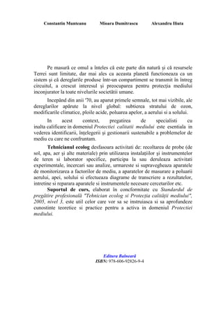 Constantin Munteanu Mioara Dumitrascu Alexandru Iliuta
Pe masură ce omul a înteles că este parte din natură şi că resursele
Terrei sunt limitate, dar mai ales ca aceasta planetă functioneaza ca un
sistem şi că dereglarile produse într-un compartiment se transmit în întreg
circuitul, a crescut interesul şi preocuparea pentru protecţia mediului
inconjurator la toate nivelurile societătii umane.
Incepând din anii '70, au aparut primele semnale, tot mai vizibile, ale
dereglarilor apărute la nivel global: subtierea stratului de ozon,
modificarile climatice, ploile acide, poluarea apelor, a aerului si a solului.
In acest context, pregatirea de specialisti cu
inalta calificare in domeniul Protectiei calitatii mediului este esentiala in
vederea identificarii, înţelegerii şi gestionarii sustenabile a problemelor de
mediu cu care ne confruntam.
Tehnicianul ecolog desfasoara activitati de: recoltarea de probe (de
sol, apa, aer şi alte materiale) prin utilizarea instalaţiilor şi instrumentelor
de teren si laborator specifice, participa la sau deruleaza activitati
experimentale, incercari sau analize, urmareste si supravegheaza aparatele
de monitorizarea a factorilor de mediu, a aparatelor de masurare a poluarii
aerului, apei, solului si efectueaza diagrame de transcriere a rezultatelor,
intretine si reparara aparatele si instrumentele necesare cercetarilor etc.
Suportul de curs, elaborat în concformitate cu Standardul de
pregătire profesională "Tehnician ecolog si Protecţia calităţii mediului",
2005, nivel 3, este util celor care vor sa se instruiasca si sa aprofundeze
cunostinte teoretice si practice pentru a activa in domeniul Protectiei
mediului.
Editura Balnearã
ISBN: 978-606-92826-9-4
 