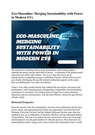 Eco-Masculine: Merging Sustainability with Power
in Modern EVs
The automotive world has always been synonymous with roaring engines,
unparalleled speed, and the sheer thrill of power – a testament to the quintessential
masculine love affair with vehicles. Yet, as we steer into a new era of
transportation, a compelling merger is unfolding. Electric vehicles (EVs) are not
just silently challenging the age-old internal combustion engines on the roads;
they’re redefining the very ethos of manhood.
Today’s EVs offer a perfect blend: they embody the age-old love for power and
performance, while simultaneously championing a responsible, forward-thinking
commitment to our planet. The modern man no longer has to choose between
adrenaline and eco-consciousness; with the latest Electric vehicles he gets the best
of both worlds.
Historical Perspective
Since the advent of the first automobiles, men have been infatuated with the sheer
power, speed, and engineering marvel that cars represented. Icons like the Ford
Mustang, Chevrolet Corvette, and the Dodge Challenger became more than just
machines; they were emblematic of freedom, rebellion, and an unabashed display
of masculinity. The roar of an engine became synonymous with a rite of passage,
and horsepower was the gold standard of vehicular prowess. This obsession was
perpetuated by media, racing events, and a culture that intertwined a man’s worth
 