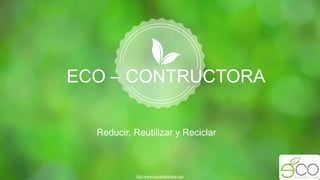 Reducir, Reutilizar y Reciclar
http://www.ecoconstructora.com
ECO – CONTRUCTORA
 