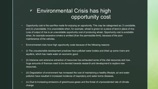  Environmental Crisis has high
opportunity cost
▪ Opportunity cost is the sacrifice made for enjoying an opportunity. This may be categorised as (1) avoidable,
and (ii) unavoidable. It is unavoidable when, for example, wheat is grown on a piece of land in place of rice.
Loss of output of rice is an unavoidable opportunity cost of producing wheat. Opportunity cost is avoidable
when, for example excessive smoke is emitted (than the permissible-limit), because of the poor
maintenance of the vehicles.
▪ Environmental crisis have high opportunity costs because of the following reasons:
▪ (i) The unsustainable development practices have polluted water bodies and dried up some rivers and
aquifers, which has made water an economic good.
▪ (ii) Intensive and extensive extraction of resources has exhausted some of the vital resources and now,
huge amounts of finances need to be devoted towards research and development to explore new
resources.
▪ (iii) Degradation of environment has increased the cost of maintaining a healthy lifestyle, air and water
pollution have resulted in increased incidence of respiratory and water borne diseases.
▪ (iv) Due to increasing emissions of greenhouse gases and the threat of unprecedented rate of climate
change
 