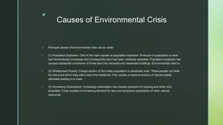 
Causes of Environmental Crisis
▪ Principal causes of environmental crisis are as under:
▪ (1) Population Explosion: One of the main causes of population explosion. Pressure of population on land
has tremendously increased and consequently land has been ruthlessly exploited. Population explosion has
caused substantial conversion of forest land into industrial and residential buildings. Environmental crisis is
▪ (2) Widespread Poverty: A large section of the Indian population is absolutely wide. These people cut trees
for fuel wood which they sell to earn ther livelihood. This causes a massive erosion of natural capital
ultimately leading to a crisis.
▪ (3) Increasing Urbanisation: Increasing urbanisation has caused pressure on housing and other civic
amenities. It has resulted in increasing demand for land and excessive exploitation of other natural
resources.
 