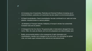 
▪ (4) Increasing Use of Insecticides, Pesticides and Chemical Fertilizers Increasing use of
chemical fertilizers, pesticides and insecticides has also added to environmental pollution.
▪ (5) Rapid Industrialisation: Rapid industrialisation has also contributed to air, water and noise
pollution. Industrial smoke is a serious pollutant.
▪ (6) Multiplicity of Transport Vehicles: Multiplicity of transport vehicles has substantially
increased noise and air pollution.
▪ (7) Disregard for the Civic Norms: The general public in India tends to disregard the civic
norms. Often, the roads are littered, and horns & loudspeakers are indiscriminately used.
▪ Briefly, environmental pollution is the consequence of rapid urbanisation and
industrialisation, besides man’s disregard to the civil norms. It is culminating into global
crisis, and needs urgent redressal at the national and international levels.
 