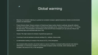 
Global warming
▪ Meaning: It is a situation referring to a gradual but consistent increase in global temperature, thanks to environmental
pollution and deforestation’.
▪ Present Senario (Data): Owing to emission of Greenhouse Gases (carbon dioxide in particular, along with methane
and other such gases), the earth’s surface is becoming increasingly warmer, showing a rise of 0.6°C (or 1.1° F) during
the past century. The atmospheric concentrations of CO2 and CH4 have increased by 31 per cent and 149 per cent
respectively above pre-industrial levels since 1750.
▪ Causes: The major reasons for emission of greenhouse gases are:
▪ (i) burning of coal and petroleum products (emitting CO₂, methane, nitrous oxide),
▪ (ii) deforestation leading to increase in the amount of CO₂ in the atmosphere,
▪ (iii) increased cattle production and animal waste is a source of methane. Increased cattle production also leads to
deforestation, as more land is needed to accommodate increased number of animals, which indirectly leads to
increase in the amount of CO₂ in the atmosphere
 
