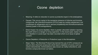 
Ozone depletion
▪ Meaning: It refers to reduction in ozone (a protective layer) in the stratosphere.
▪ Causes: This occurs owing to the excessive presence of chlorine and bromine
compounds, like chlorofluorocarbons (CFCs) [used as cooling substances in air
conditioners & refrigerators and in aerosol propellants] and bromofluorocarbons
(halons) [used in fire extinguishers].
▪ Direct Impact: As ozone depletes, there is greater ultraviolet radiation reaching
the earth which is a danger to living organisms. In the recent past, nearly 5 per
cent depletion in ozone layer has been recorded which is an issue of global
concern.
▪ Ozone Depletion: A Reduction in Protective Layer in the Atmosphere
▪ Steps Taken: The Montreal Protocol has banned the use of CFC compound as
well as other chemical compounds which lead to depletion of ozone, such as
carbon tetrachloride, trichloroethane (also known as methyl chloroform), and
bromine compounds known as halons.
 