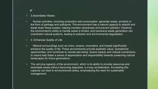 
▪ 3.Assimilates Waste:-
▪ Human activities, including production and consumption, generate waste, primarily in
the form of garbage and pollutants. The environment has a natural capacity to absorb and
break down these wastes, helping maintain cleanliness and prevent pollution. However,
the environment’s ability to handle waste is limited, and excessive waste generation can
overwhelm natural systems, leading to pollution and environmental degradation.
▪ 4. Enhances Quality of Life:
▪ Natural surroundings such as rivers, oceans, mountains, and forests significantly
enhance the quality of life. These environments provide aesthetic value, recreational
opportunities, and contribute to mental well-being. Scenic beauty and cultural connections
to nature help foster a sense of appreciation and responsibility towards preserving natural
landscapes for future generations.
▪ The carrying capacity of the environment, which is its ability to provide resources and
assimilate waste without becoming degraded, is a key consideration. Exceeding this
capacity can lead to environmental stress, emphasizing the need for sustainable
management.
 