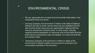 
ENVIRONMENTAL CRISIS
▪ We can appreciate the concept of environmental crisis better, if we
understand these two terms:
▪ Carrying Capacity of Environment:-it refers to the state of balance
between the rate at which natural resources are exploited and the
rate at which these resources are regenerated. Implying that the
resource endowment remains Intact. In other words, carrying
capacity permits exploitation of resources only to the extent that the
total resource endowment does not deplete, or it does not diminish,
but remains intact.
▪ Absorptive Capacity of Environment: It refers to ability of the
environment to absorb wastes occurring due to production and
consumption activities in the economy.
 