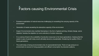 
Factors causing Environmental Crisis
▪ Excessive exploitation of natural resources challenging (or exceeding) the carrying capacity of the
environment
▪ Generation of waste exceeding the absorptive capacity of the environment
▪ Impact: Environmental crisis manifest themselves in the form of global warming, climate change, ozone
depletion’ besides the depletion (or even extinction) of certain resources.
▪ It is a serious threat to the availability of production resources to the future generations. Implying that the
speed or pace of growth today would ultimately become unsustainable, threatening the quality of life of
future generations.
▪ The world today is facing environmental crisis of unprecedented levels. There is huge pressure on
environment on account of rising population and affluent consumption & production patterns.
 