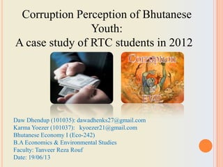 Daw Dhendup (101035): dawadhenks27@gmail.com
Karma Yoezer (101037): kyoezer21@gmail.com
Bhutanese Economy I (Eco-242)
B.A Economics & Environmental Studies
Faculty: Tanveer Reza Rouf
Date: 19/06/13
Corruption Perception of Bhutanese
Youth:
A case study of RTC students in 2012
 