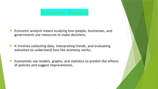 Economic Analysis
 Economic analysis means studying how people, businesses, and
governments use resources to make decisions.
 It involves collecting data, interpreting trends, and evaluating
outcomes to understand how the economy works.
 Economists use models, graphs, and statistics to predict the effects
of policies and suggest improvements.
 