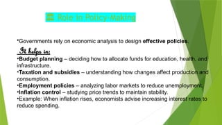 ️
🏛️Role in Policy‑Making
•Governments rely on economic analysis to design effective policies.
It helps in:
•Budget planning – deciding how to allocate funds for education, health, and
infrastructure.
•Taxation and subsidies – understanding how changes affect production and
consumption.
•Employment policies – analyzing labor markets to reduce unemployment.
•Inflation control – studying price trends to maintain stability.
•Example: When inflation rises, economists advise increasing interest rates to
reduce spending.
 