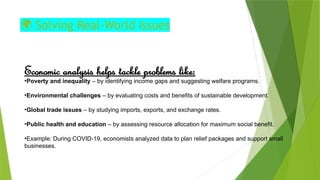 🌍 Solving Real‑World Issues
Economic analysis helps tackle problems like:
•Poverty and inequality – by identifying income gaps and suggesting welfare programs.
•Environmental challenges – by evaluating costs and benefits of sustainable development.
•Global trade issues – by studying imports, exports, and exchange rates.
•Public health and education – by assessing resource allocation for maximum social benefit.
•Example: During COVID 19, economists analyzed data to plan relief packages and support small
‑
businesses.
 