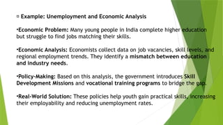 💼 Example: Unemployment and Economic Analysis
•Economic Problem: Many young people in India complete higher education
but struggle to find jobs matching their skills.
•Economic Analysis: Economists collect data on job vacancies, skill levels, and
regional employment trends. They identify a mismatch between education
and industry needs.
•Policy-Making: Based on this analysis, the government introduces Skill
Development Missions and vocational training programs to bridge the gap.
•Real-World Solution: These policies help youth gain practical skills, increasing
their employability and reducing unemployment rates.
 