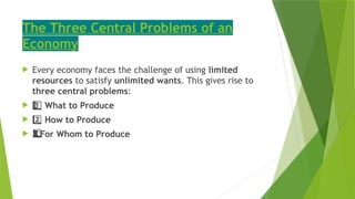 The Three Central Problems of an
Economy
 Every economy faces the challenge of using limited
resources to satisfy unlimited wants. This gives rise to
three central problems:
 1 ️
1️⃣What to Produce
 2️⃣How to Produce
 For Whom to Produce
3️
3️
⃣
 