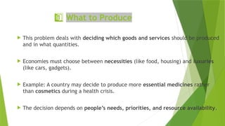 1 ️
1️⃣What to Produce
 This problem deals with deciding which goods and services should be produced
and in what quantities.
 Economies must choose between necessities (like food, housing) and luxuries
(like cars, gadgets).
 Example: A country may decide to produce more essential medicines rather
than cosmetics during a health crisis.
 The decision depends on people’s needs, priorities, and resource availability.
 
