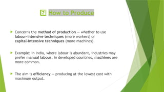 2️⃣How to Produce
 Concerns the method of production — whether to use
labour‑intensive techniques (more workers) or
capital‑intensive techniques (more machines).
 Example: In India, where labour is abundant, industries may
prefer manual labour; in developed countries, machines are
more common.
 The aim is efficiency — producing at the lowest cost with
maximum output.
 