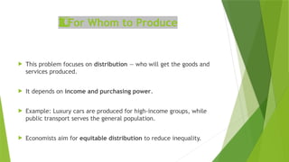 For Whom to Produce
3️
3️
⃣
 This problem focuses on distribution — who will get the goods and
services produced.
 It depends on income and purchasing power.
 Example: Luxury cars are produced for high‑income groups, while
public transport serves the general population.
 Economists aim for equitable distribution to reduce inequality.
 