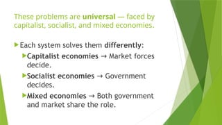 These problems are universal — faced by
capitalist, socialist, and mixed economies.
Each system solves them differently:
Capitalist economies Market forces
→
decide.
Socialist economies Government
→
decides.
Mixed economies Both government
→
and market share the role.
 