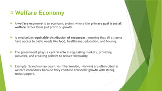 📘 Welfare Economy
 A welfare economy is an economic system where the primary goal is social
welfare rather than just profit or growth.
 It emphasizes equitable distribution of resources, ensuring that all citizens
have access to basic needs like food, healthcare, education, and housing.
 The government plays a central role in regulating markets, providing
subsidies, and creating policies to reduce inequality.
 Example: Scandinavian countries (like Sweden, Norway) are often cited as
welfare economies because they combine economic growth with strong
social support.
 
