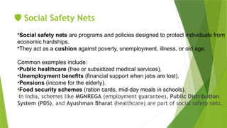 ️
🛡️Social Safety Nets
•Social safety nets are programs and policies designed to protect individuals from
economic hardships.
•They act as a cushion against poverty, unemployment, illness, or old age.
Common examples include:
•Public healthcare (free or subsidized medical services).
•Unemployment benefits (financial support when jobs are lost).
•Pensions (income for the elderly).
•Food security schemes (ration cards, mid day meals in schools).
‑
•In India, schemes like MGNREGA (employment guarantee), Public Distribution
System (PDS), and Ayushman Bharat (healthcare) are part of social safety nets.
 