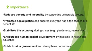 🌍 Importance
•Reduces poverty and inequality by supporting vulnerable groups.
•Promotes social justice and ensures everyone has a fair chance at a
decent life.
•Stabilizes the economy during crises (e.g., pandemics, recessions).
•Encourages human capital development by investing in health and
education.
•Builds trust in government and strengthens democracy.
 