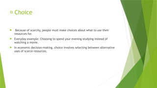 🔄 Choice
 Because of scarcity, people must make choices about what to use their
resources for.
 Everyday example: Choosing to spend your evening studying instead of
watching a movie.
 In economic decision-making, choice involves selecting between alternative
uses of scarce resources.
 