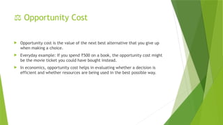 ⚖️Opportunity Cost
 Opportunity cost is the value of the next best alternative that you give up
when making a choice.
 Everyday example: If you spend 500 on a book, the opportunity cost might
₹
be the movie ticket you could have bought instead.
 In economics, opportunity cost helps in evaluating whether a decision is
efficient and whether resources are being used in the best possible way.
 