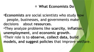 🏫
‍
‍‍
‍
‍
‍
‍
‍
‍
‍
‍
‍
‍
‍
‍ What Economists Do
•Economists are social scientists who study how
people, businesses, and governments make
decisions about resources.
•They analyze problems like scarcity, inflation,
unemployment, and economic growth.
•Their role is to observe, collect data, build
models, and suggest policies that improve welfare.
 