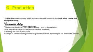 ⚙️ Production
•Production means creating goods and services using resources like land, labor, capital, and
entrepreneurship.
•Economists study:
•What goods should be PRODUCED (e.g., food vs. luxury items).
•How they should be produced (manual labor vs. machines).
•Efficiency and cost of production.
•Example: A farmer deciding whether to grow wheat or rice depending on soil and market demand.
 